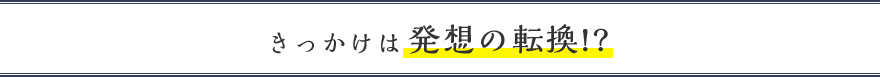 きっかけは発想の転換!?