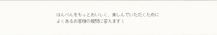 はんぺんをもっとおいしく楽しんでいただくために、よくあるお客様の疑問に答えます。