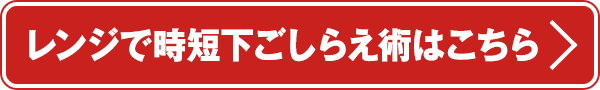 レンジで時短下ごしらえ術はこちら