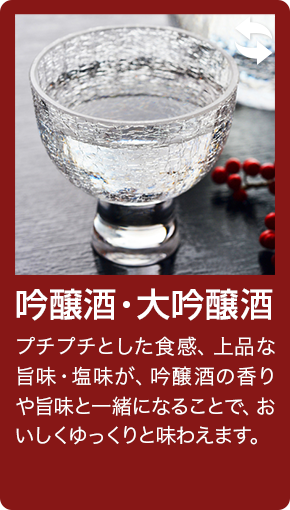 吟醸酒・大吟醸酒 プチプチとした食感、上品な旨味・塩味が、吟醸酒の香りや旨味と一緒になることで、おいしくゆっくりと味わえます。