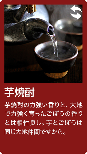 芋焼酎 芋焼酎の力強い香りと、大地で力強く育ったごぼうの香りとは相性良し。芋とごぼうは同じ大地仲間ですから。