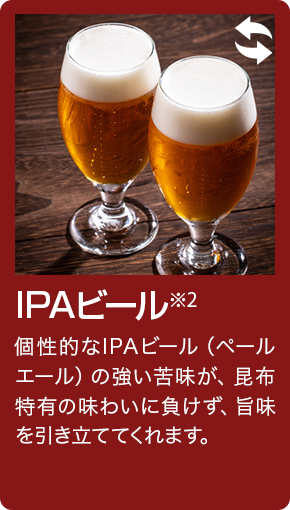 IPAビール 個性的なIPAビール（ペールエール）の強い苦味が、昆布特有の味わいに負けず、旨味を引き立ててくれます。
