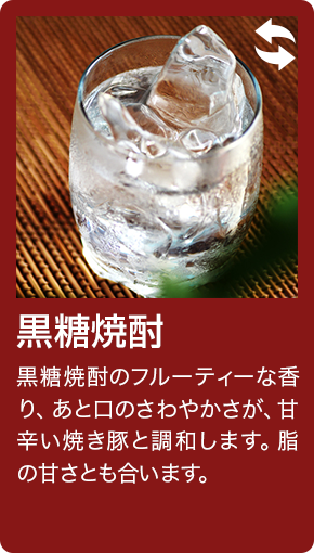 黒糖焼酎 黒糖焼酎のフルーティーな香り、あと口のさわやかさが、甘辛い焼き豚と調和します。脂の甘さとも合います。