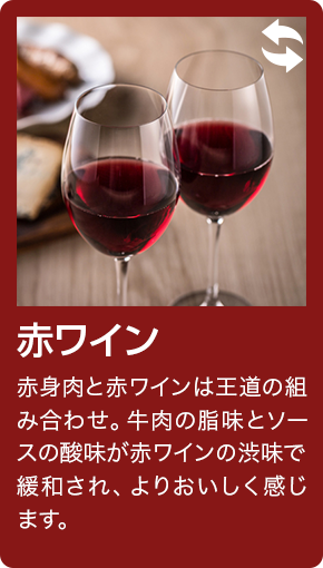 赤ワイン 赤身肉と赤ワインは王道の組み合わせ。牛肉の脂味とソースの酸味が赤ワインの渋味で緩和され、よりおいしく感じます。