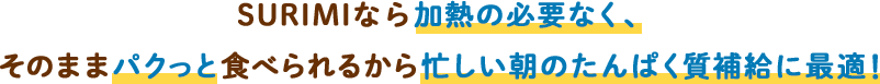 SURIMIなら加熱の必要なく、そのままパクっと食べられるから忙しい朝のたんぱく質補給に最適！