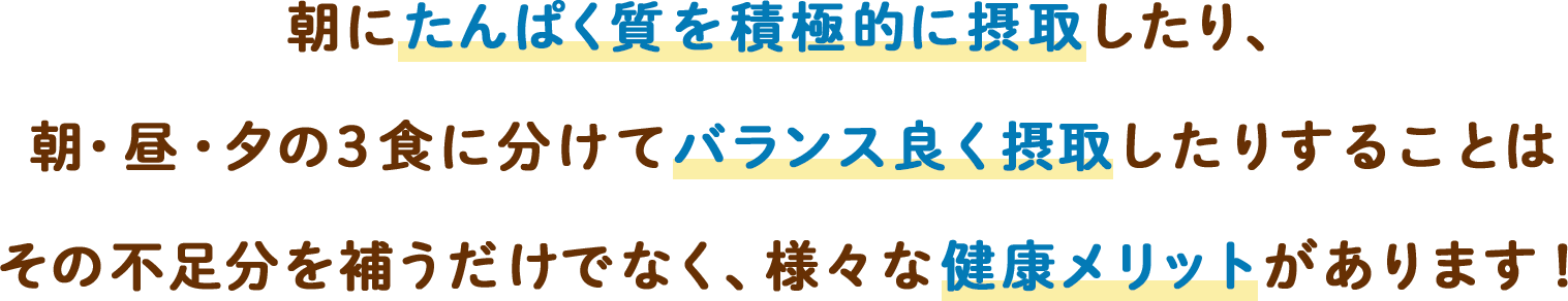 朝にたんぱく質を積極的に摂取したり、朝・昼・夕の3食に分けてバランス良く摂取したりすることはその不足分を補うだけでなく、様々な健康メリットがあります！
