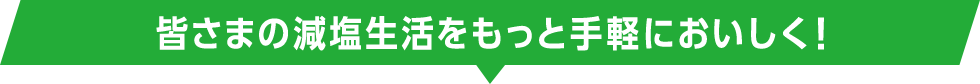 皆さまの減塩生活をもっと手軽においしく！