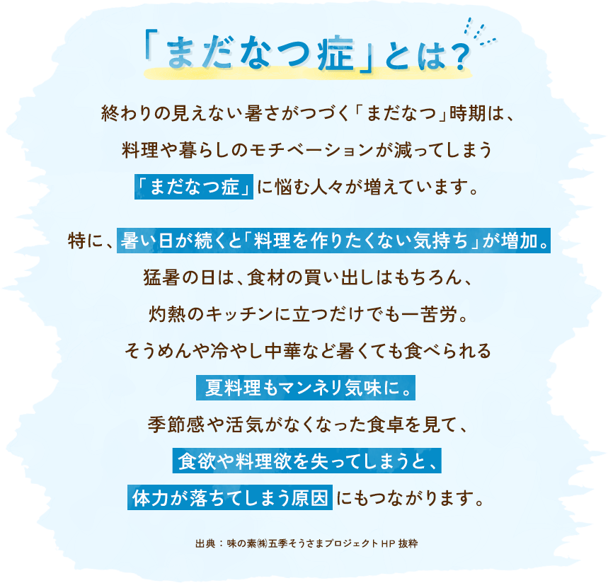 「まだなつ」症とは？終わりの見えない暑さがつづく「まだなつ」時期は、料理や暮らしのモチベーションが減ってしまう「まだなつ症」に悩む人々が増えています。特に、暑い日が続くと「料理を作りたくない気持ち」が増加。猛暑の日は、食材の買い出しはもちろん、灼熱のキッチンに立つだけでも一苦労。そうめんや冷やし中華など暑くても食べられる夏料理もマンネリ気味に。季節感や活気がなくなった食卓を見て、食欲や料理欲を失ってしまうと、体力が落ちてしまう原因にもつながります。