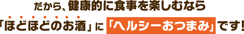 だから、健康的に食事を楽しむなら「ほどほどのお酒」に「ヘルシーおつまみ」です!