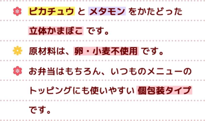 ピカチュウとメタモンを再現した立体かまぼこ です。原材料は、卵・小麦不使用 です。お弁当はもちろん、いつものメニューのトッピングにも使いやすい 個包装タイプです。