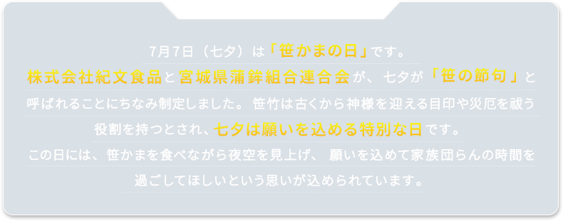 7月7日（七夕）は「笹かまの日」です。株式会社紀文食品と宮城県蒲鉾組合連合会が、七夕が「笹の節句」と呼ばれることにちなみ制定しました。笹竹は古くから神様を迎える目印や災厄を祓う役割を持つとされ、七夕は願いを込める特別な日です。この日には、笹かまを食べながら夜空を見上げ、願いを込めて家族団らんの時間を過ごしてほしいという思いが込められています。
