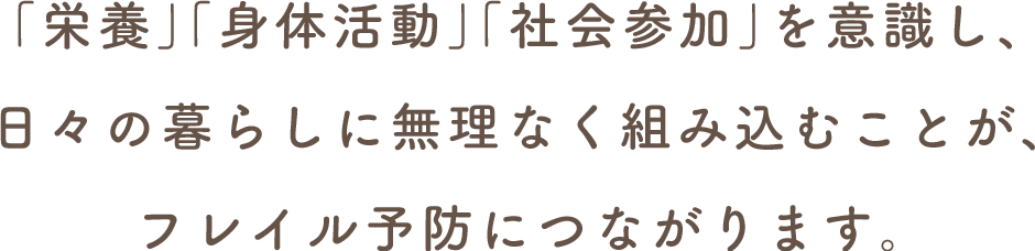 「栄養」「身体活動」「社会参加」を意識し、日々の暮らしに無理なく組み込むことが、フレイル予防につながります。
