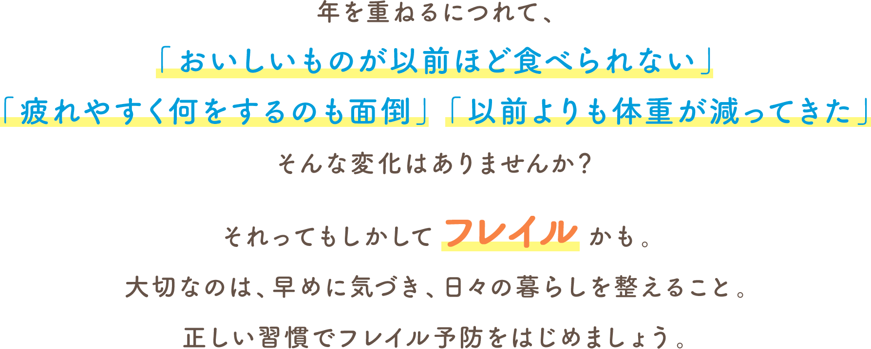 年を重ねるにつれて、「おいしいものが以前ほど食べられない」「疲れやすく何をするのも面倒」「以前よりも体重が減ってきた」そんな変化はありませんか？それってもしかしてフレイルかも。大切なのは、早めに気づき、日々の暮らしを整えること。正しい習慣でフレイル予防をはじめましょう。