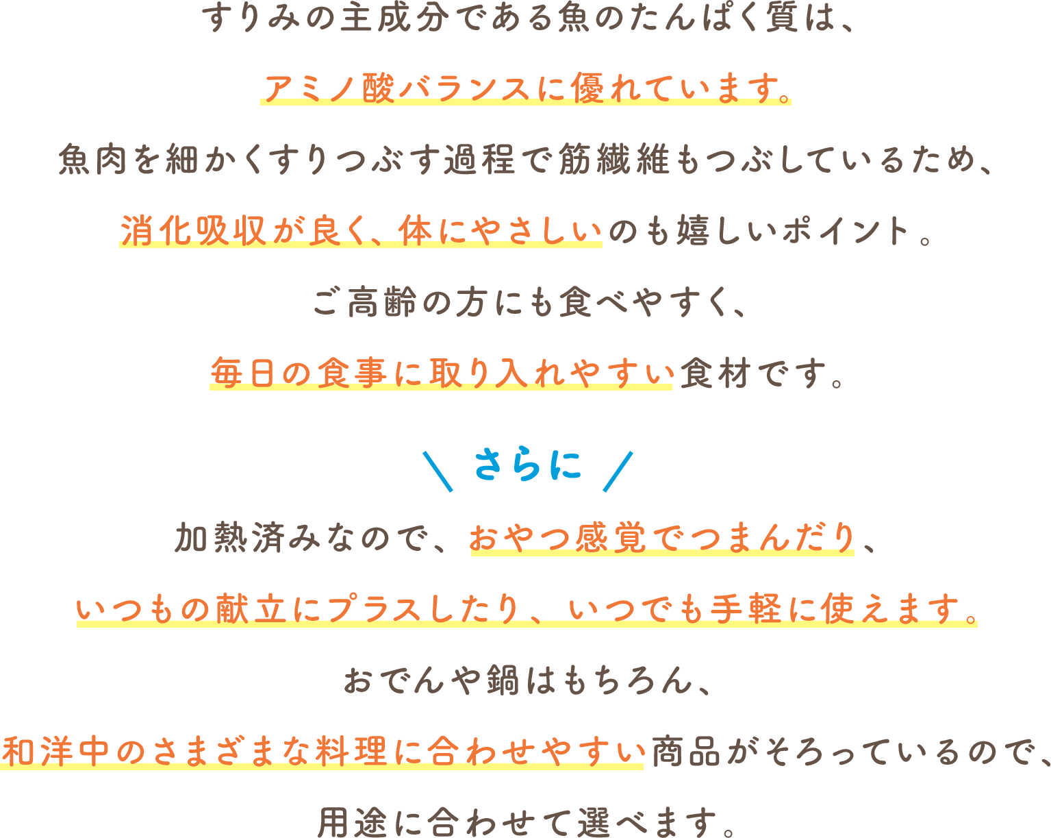 すりみの主成分である魚のたんぱく質は、アミノ酸バランスに優れています。魚肉を細かくすりつぶす過程で筋繊維もつぶしているため、消化吸収が良く、体にやさしいのも嬉しいポイント。ご高齢の方にも食べやすく、毎日の食事に取り入れやすい食材です。さらに 加熱済みなので、おやつ感覚でつまんだり、いつもの献立にプラスしたり、いつでも手軽に使えます。おでんや鍋はもちろん、和洋中のさまざまな料理に合わせやすい商品がそろっているので、用途に合わせて選べます。
